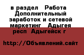  в раздел : Работа » Дополнительный заработок и сетевой маркетинг . Адыгея респ.,Адыгейск г.